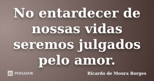 No entardecer de nossas vidas seremos julgados pelo amor.... Frase de Ricardo de Moura Borges.