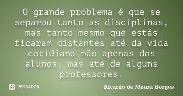 O grande problema é que se separou tanto as disciplinas, mas tanto mesmo que estás ficaram distantes até da vida cotidiana não apenas dos alunos, mas até de alg... Frase de Ricardo de Moura Borges.