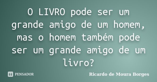 O LIVRO pode ser um grande amigo de um homem, mas o homem também pode ser um grande amigo de um livro?... Frase de Ricardo de Moura Borges.