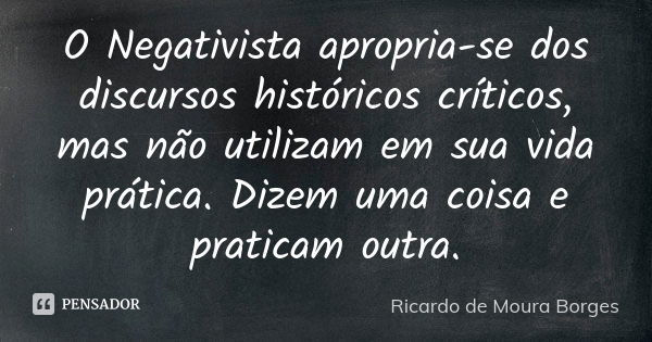 O Negativista apropria-se dos discursos históricos críticos, mas não utilizam em sua vida prática. Dizem uma coisa e praticam outra.... Frase de Ricardo de Moura Borges.