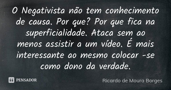 O Negativista não tem conhecimento de causa. Por que? Por que fica na superficialidade. Ataca sem ao menos assistir a um vídeo. É mais interessante ao mesmo col... Frase de Ricardo de Moura Borges.