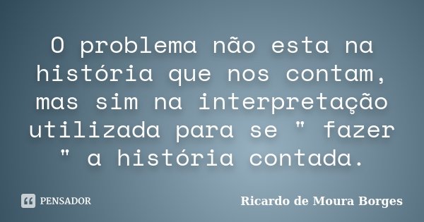 O problema não esta na história que nos contam, mas sim na interpretação utilizada para se " fazer " a história contada.... Frase de Ricardo de Moura Borges.