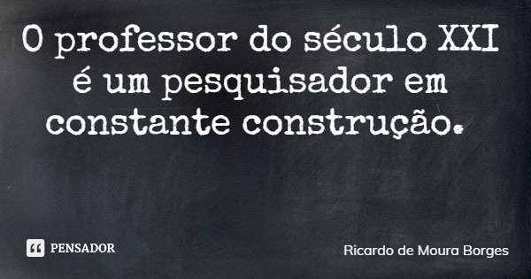 O professor do século XXI é um pesquisador em constante construção.... Frase de Ricardo de Moura Borges.