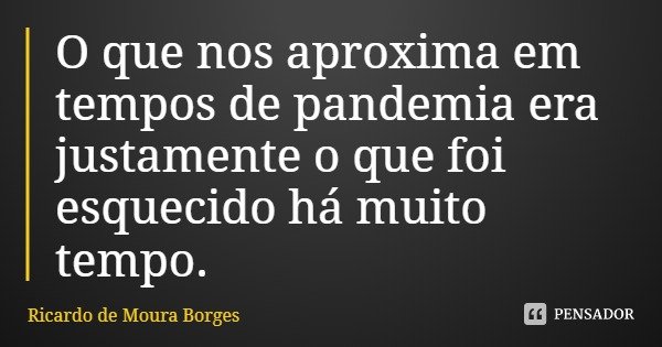 O que nos aproxima em tempos de pandemia era justamente o que foi esquecido há muito tempo.... Frase de Ricardo de Moura Borges.