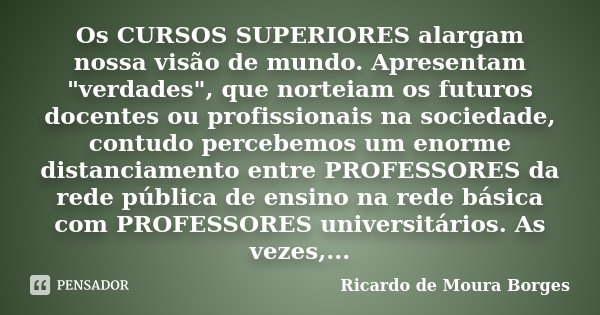 Os CURSOS SUPERIORES alargam nossa visão de mundo. Apresentam "verdades", que norteiam os futuros docentes ou profissionais na sociedade, contudo perc... Frase de Ricardo de Moura Borges.