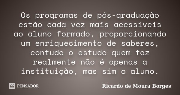 Os programas de pós-graduação estão cada vez mais acessíveis ao aluno formado, proporcionando um enriquecimento de saberes, contudo o estudo quem faz realmente ... Frase de Ricardo de Moura Borges.