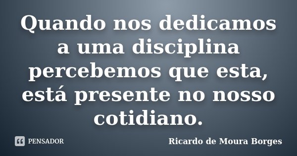Quando nos dedicamos a uma disciplina percebemos que esta, está presente no nosso cotidiano.... Frase de Ricardo de Moura Borges.