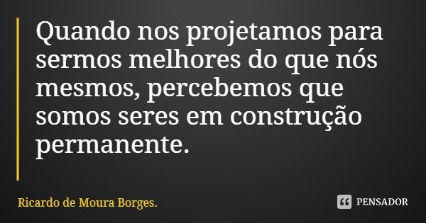 Quando nos projetamos para sermos melhores do que nós mesmos, percebemos que somos seres em construção permanente.... Frase de Ricardo de Moura Borges..