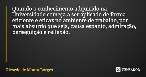 Quando o conhecimento adquirido na Universidade começa a ser aplicado de forma eficiente e eficaz no ambiente de trabalho, por mais absurdo que seja, causa espa... Frase de Ricardo de Moura Borges.