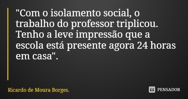 "Com o isolamento social, o trabalho do professor triplicou. Tenho a leve impressão que a escola está presente agora 24 horas em casa".... Frase de Ricardo de Moura Borges..