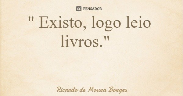 " Existo, logo leio livros."... Frase de Ricardo de Moura Borges.