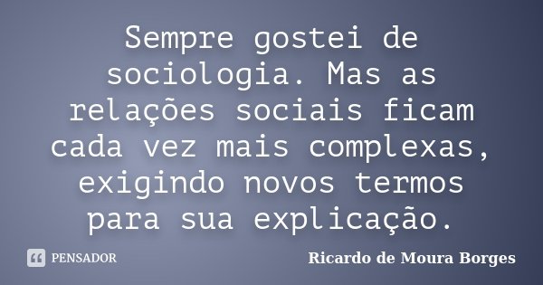 Sempre gostei de sociologia. Mas as relações sociais ficam cada vez mais complexas, exigindo novos termos para sua explicação.... Frase de Ricardo de Moura Borges.