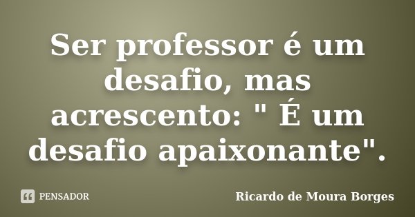 Ser professor é um desafio, mas acrescento: " É um desafio apaixonante".... Frase de Ricardo de Moura Borges.