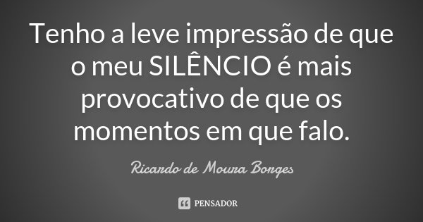 Tenho a leve impressão de que o meu SILÊNCIO é mais provocativo de que os momentos em que falo.... Frase de Ricardo de Moura Borges.