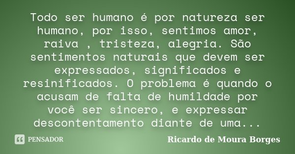 Todo ser humano é por natureza ser humano, por isso, sentimos amor, raiva , tristeza, alegria. São sentimentos naturais que devem ser expressados, significados ... Frase de Ricardo de Moura Borges.