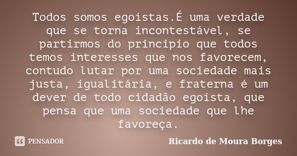 Todos somos egoístas.É uma verdade que se torna incontestável, se partirmos do principio que todos temos interesses que nos favorecem, contudo lutar por uma soc... Frase de Ricardo de Moura Borges.