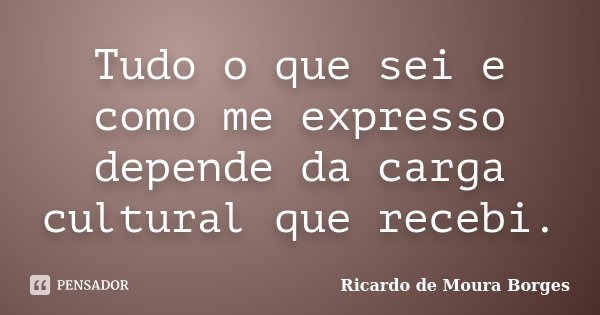 Tudo o que sei e como me expresso depende da carga cultural que recebi.... Frase de Ricardo de Moura Borges.