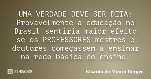 UMA VERDADE DEVE SER DITA: Provavelmente a educação no Brasil sentiria maior efeito se os PROFESSORES mestres e doutores começassem a ensinar na rede básica de ... Frase de Ricardo de Moura Borges.