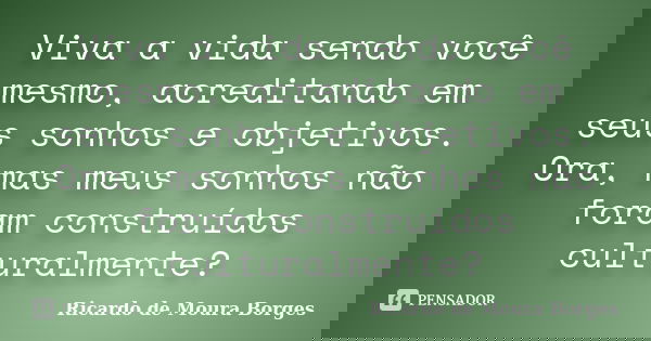 Viva a vida sendo você mesmo, acreditando em seus sonhos e objetivos. Ora, mas meus sonhos não foram construídos culturalmente?... Frase de Ricardo de Moura Borges.