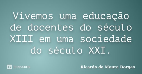 Vivemos uma educação de docentes do século XIII em uma sociedade do século XXI.... Frase de Ricardo de Moura Borges.