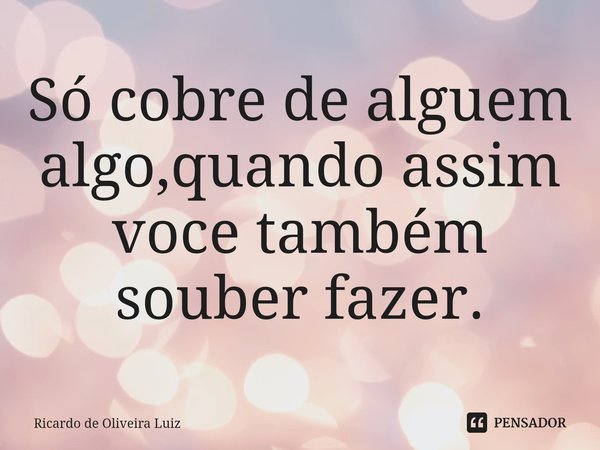 ⁠Só cobre de alguem algo,quando assim voce também souber fazer.... Frase de Ricardo de Oliveira Luiz.