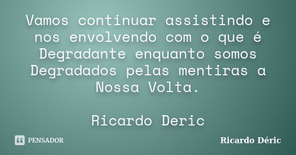 Vamos continuar assistindo e nos envolvendo com o que é Degradante enquanto somos Degradados pelas mentiras a Nossa Volta. Ricardo Deric... Frase de Ricardo Déric.