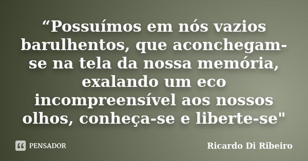 “Possuímos em nós vazios barulhentos, que aconchegam-se na tela da nossa memória, exalando um eco incompreensível aos nossos olhos, conheça-se e liberte-se"... Frase de Ricardo Di Ribeiro.