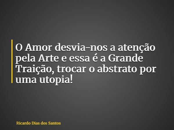 O Amor desvia-nos a atenção pela Arte e essa é a Grande Traição, trocar o abstrato por uma utopia!... Frase de Ricardo Dias dos Santos.