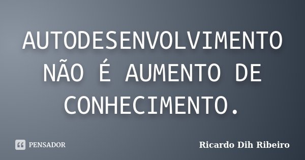 Autodesenvolvimento não é aumento de conhecimento.... Frase de Ricardo Dih Ribeiro.