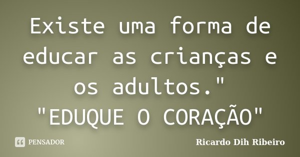 Existe uma forma de educar as crianças e os adultos." "EDUQUE O CORAÇÃO"... Frase de Ricardo Dih Ribeiro.