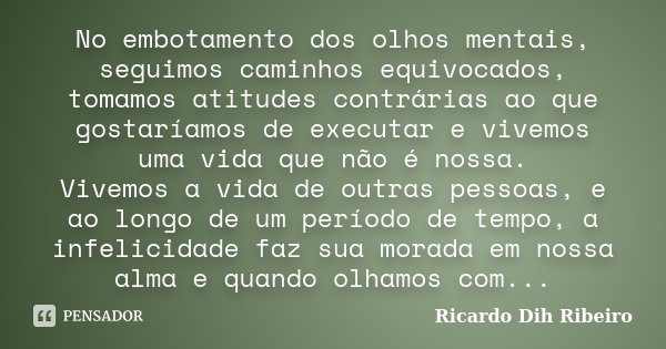 No embotamento dos olhos mentais, seguimos caminhos equivocados, tomamos atitudes contrárias ao que gostaríamos de executar e vivemos uma vida que não é nossa. ... Frase de Ricardo Dih Ribeiro.