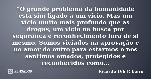 “O grande problema da humanidade está sim ligado a um vício. Mas um vício muito mais profundo que as drogas, um vício na busca por segurança e reconhecimento fo... Frase de Ricardo Dih Ribeiro.