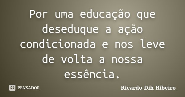 Por uma educação que deseduque a ação condicionada e nos leve de volta a nossa essência.... Frase de Ricardo Dih Ribeiro.