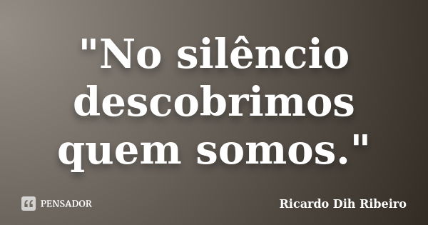 "No silêncio descobrimos quem somos."... Frase de Ricardo Dih Ribeiro.