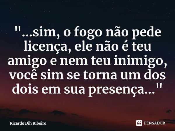 ⁠"...sim, o fogo não pede licença, ele não é teu amigo e nem teu inimigo, você sim se torna um dos dois em sua presença..."... Frase de Ricardo Dih Ribeiro.
