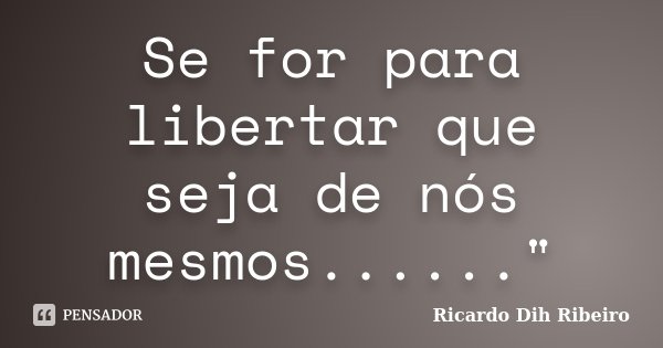 Se for para libertar que seja de nós mesmos......"... Frase de Ricardo Dih Ribeiro.