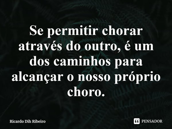 ⁠Se permitir chorar através do outro, é um dos caminhos para alcançar o nosso próprio choro.... Frase de Ricardo Dih Ribeiro.