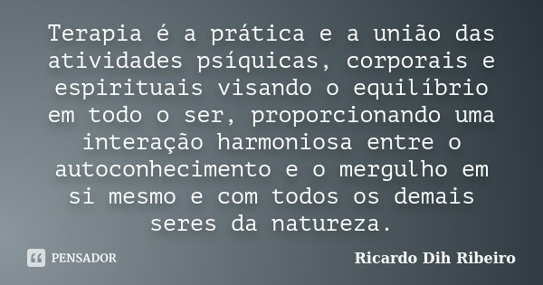 Terapia é a prática e a união das atividades psíquicas, corporais e espirituais visando o equilíbrio em todo o ser, proporcionando uma interação harmoniosa entr... Frase de Ricardo Dih Ribeiro.