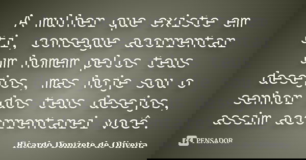 A mulher que existe em ti, consegue acorrentar um homem pelos teus desejos, mas hoje sou o senhor dos teus desejos, assim acorrentarei você.... Frase de Ricardo Donizete de Oliveira.