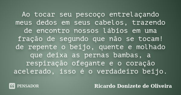 Ao tocar seu pescoço entrelaçando meus dedos em seus cabelos, trazendo de encontro nossos lábios em uma fração de segundo que não se tocam! de repente o beijo, ... Frase de Ricardo Donizete de Oliveira.