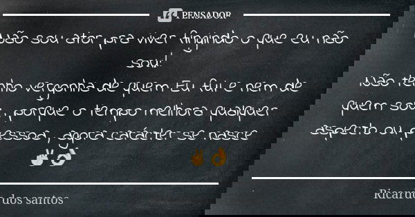 Não sou ator pra viver fingindo o que eu não sou! Não tenho vergonha de quem Eu fui e nem de quem sou , porque o tempo melhora qualquer aspecto ou pessoa , agor... Frase de Ricardo dos santos.