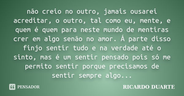 não creio no outro, jamais ousarei acreditar, o outro, tal como eu, mente, e quem é quem para neste mundo de mentiras crer em algo senão no amor. Á parte disso ... Frase de Ricardo Duarte.