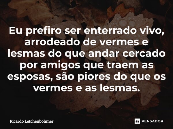 ⁠Eu prefiro ser enterrado vivo, arrodeado de vermes e lesmas do que andar cercado por amigos que traem as esposas, são piores do que os vermes e as lesmas.... Frase de Ricardo Letchenbohmer.