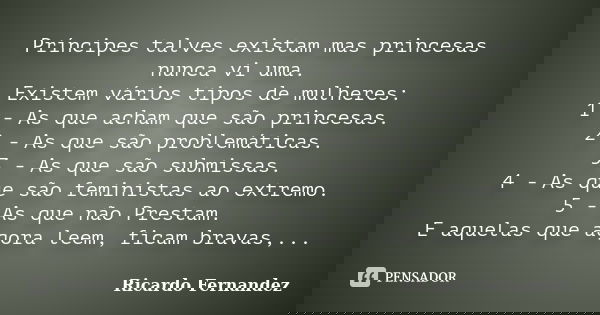 Príncipes talves existam mas princesas nunca vi uma. Existem vários tipos de mulheres: 1 - As que acham que são princesas. 2 - As que são problemáticas. 3 - As ... Frase de Ricardo Fernandez.