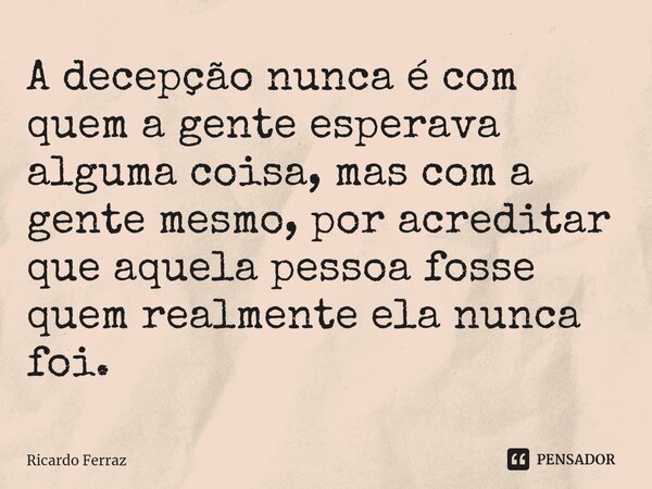 A decepção nunca é com quem a gente esperava alguma coisa, mas com a gente mesmo, por acreditar que aquela pessoa fosse quem realmente ela nunca foi.... Frase de Ricardo Ferraz.