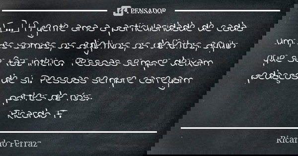 [...] A gente ama a particularidade de cada um, as somas, os adjetivos, os defeitos, aquilo que se faz inteiro. Pessoas sempre deixam pedaços de si. Pessoas sem... Frase de Ricardo Ferraz.
