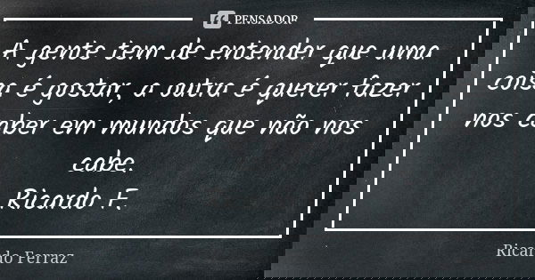 A gente tem de entender que uma coisa é gostar, a outra é querer fazer nos caber em mundos que não nos cabe. Ricardo F.... Frase de Ricardo Ferraz.
