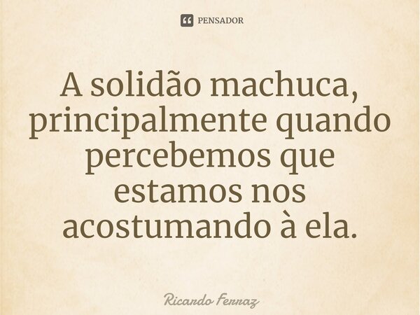 ⁠⁠A solidão machuca, principalmente quando percebemos que estamos nos acostumando à ela.... Frase de Ricardo Ferraz.