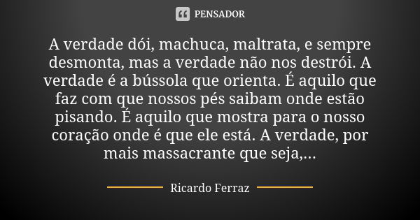 A verdade dói, machuca, maltrata, e sempre desmonta, mas a verdade não nos destrói. A verdade é a bússola que orienta. É aquilo que faz com que nossos pés saiba... Frase de Ricardo Ferraz.