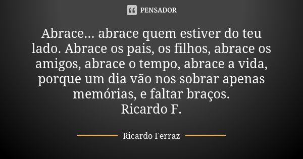 Abrace... abrace quem estiver do teu lado. Abrace os pais, os filhos, abrace os amigos, abrace o tempo, abrace a vida, porque um dia vão nos sobrar apenas memór... Frase de Ricardo Ferraz.